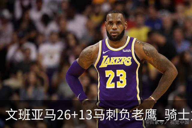 文班亚马26+13马刺负老鹰 骑士力克公牛5连胜