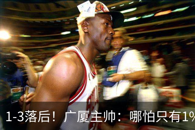 1-3落后！广厦主帅：哪怕只有1%的希望也要抓住机会